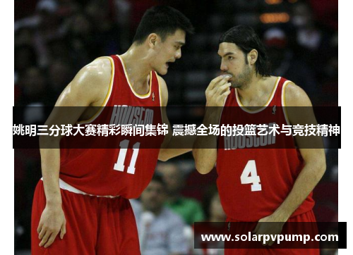 姚明三分球大赛精彩瞬间集锦 震撼全场的投篮艺术与竞技精神