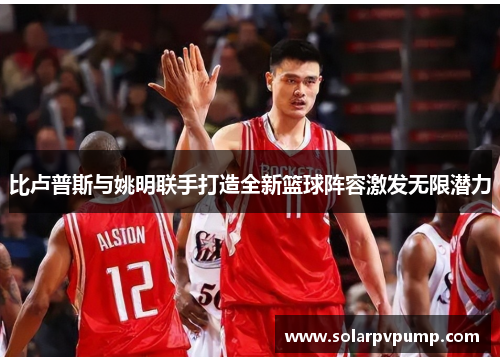 比卢普斯与姚明联手打造全新篮球阵容激发无限潜力