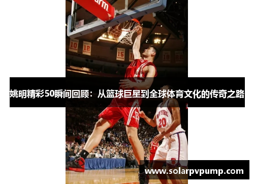 姚明精彩50瞬间回顾：从篮球巨星到全球体育文化的传奇之路