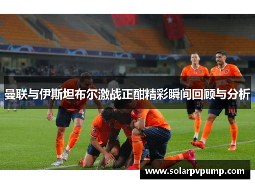 曼联与伊斯坦布尔激战正酣精彩瞬间回顾与分析