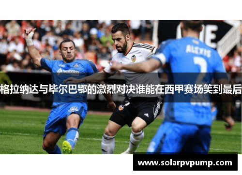 格拉纳达与毕尔巴鄂的激烈对决谁能在西甲赛场笑到最后