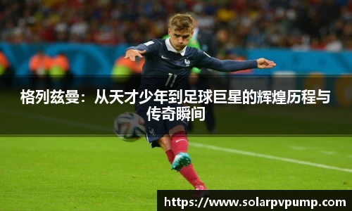 格列兹曼：从天才少年到足球巨星的辉煌历程与传奇瞬间